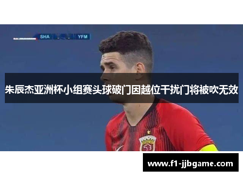 朱辰杰亚洲杯小组赛头球破门因越位干扰门将被吹无效
