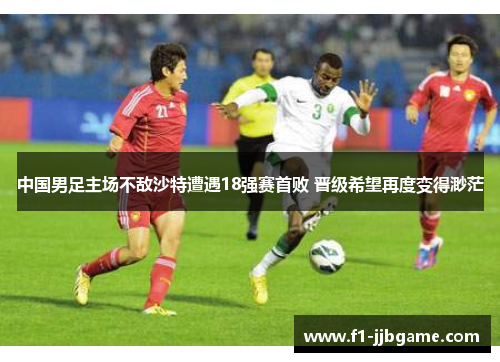 中国男足主场不敌沙特遭遇18强赛首败 晋级希望再度变得渺茫 中国男足主场不敌沙特遭遇18强赛首败 晋级希望再度变得渺茫