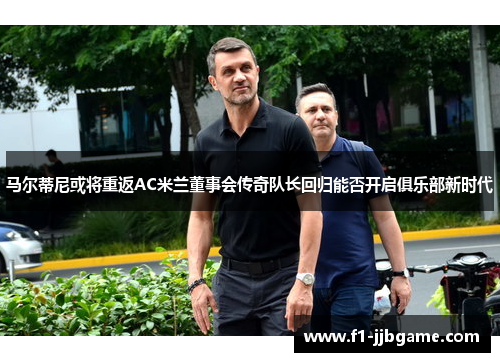 马尔蒂尼或将重返AC米兰董事会传奇队长回归能否开启俱乐部新时代 马尔蒂尼或将重返AC米兰董事会传奇队长回归能否开启俱乐部新时代