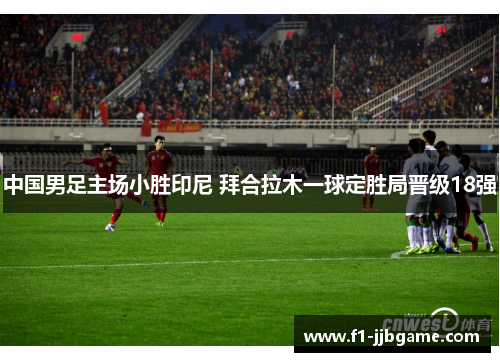 中国男足主场小胜印尼 拜合拉木一球定胜局晋级18强 中国男足主场小胜印尼 拜合拉木一球定胜局晋级18强