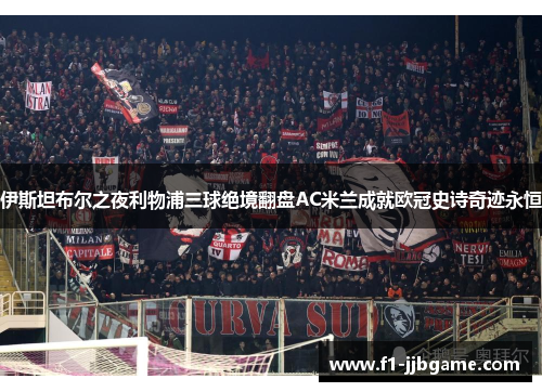 伊斯坦布尔之夜利物浦三球绝境翻盘AC米兰成就欧冠史诗奇迹永恒 伊斯坦布尔之夜利物浦三球绝境翻盘AC米兰成就欧冠史诗奇迹永恒