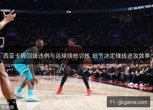 西亚卡姆回场违例与运球绕桩训练 细节决定锋线进攻效率